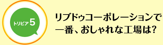 リブドゥコーポレーションで一番、おしゃれな工場は？